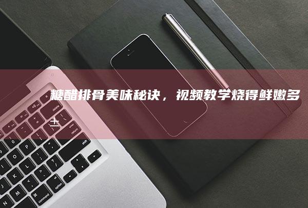 糖醋排骨美味秘诀，视频教学烧得鲜嫩多汁